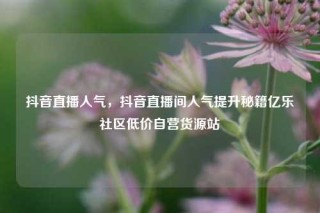 抖音直播人气，抖音直播间人气提升秘籍亿乐社区低价自营货源站