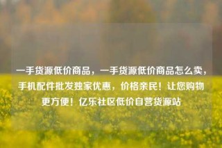一手货源低价商品，一手货源低价商品怎么卖，手机配件批发独家优惠，价格亲民！让您购物更方便！亿乐社区低价自营货源站
