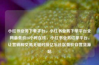 小红书业务下单平台，小红书业务下单平台全网最低价24小时在线，小红书业务订单平台，让营销和交易无缝对接亿乐社区低价自营货源站