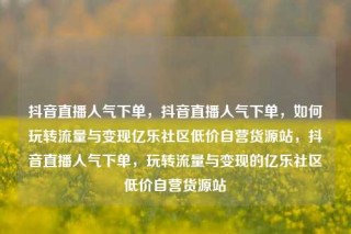 抖音直播人气下单，抖音直播人气下单，如何玩转流量与变现亿乐社区低价自营货源站，抖音直播人气下单，玩转流量与变现的亿乐社区低价自营货源站