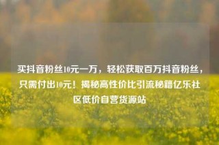 买抖音粉丝10元一万，轻松获取百万抖音粉丝，只需付出10元！揭秘高性价比引流秘籍亿乐社区低价自营货源站