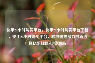 快手24小时购买平台，快手24小时购买平台下载，快手24小时购买平台，释放购物潜力的新选择亿乐社区SUP货源站