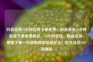 抖音业务24小时在线下单免费，抖音业务24小时在线下单免费低价，24小时在线、自由选择、便捷下单—抖音购物体验新纪元！亿乐社区SUP货源站