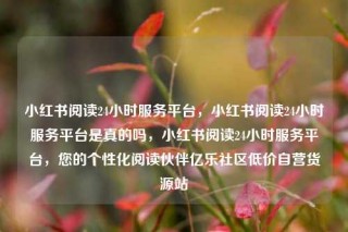 小红书阅读24小时服务平台，小红书阅读24小时服务平台是真的吗，小红书阅读24小时服务平台，您的个性化阅读伙伴亿乐社区低价自营货源站