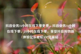 抖音业务24小时在线下单免费，抖音业务24小时在线下单，24小时在线下单，享受抖音购物新体验亿乐社区SUP货源站