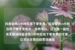 抖音业务24小时在线下单免费，抖音业务24小时在线下单免费低价，当然可以。以下是一篇包含关键词抖音业务24小时在线下单免费的文章。亿乐社区低价自营货源站