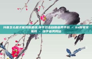 抖音怎么做才能涨粉最快,快手双击自助业务平台 - ks账号交易网 - 快手业务网站