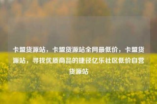 卡盟货源站，卡盟货源站全网最低价，卡盟货源站，寻找优质商品的捷径亿乐社区低价自营货源站