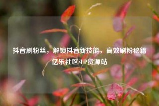 抖音刷粉丝，解锁抖音新技能，高效刷粉秘籍亿乐社区SUP货源站