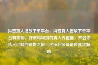抖音真人播放下单平台，抖音真人播放下单平台有哪些，好莱坞级别的真人秀直播，开启你私人订制的购物之旅！亿乐社区低价自营货源站