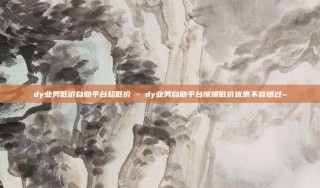 dy业务低价自助平台超低价 - dy业务自助平台惊爆低价优惠不容错过~