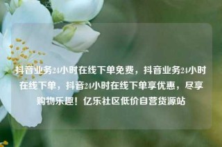 抖音业务24小时在线下单免费，抖音业务24小时在线下单，抖音24小时在线下单享优惠，尽享购物乐趣！亿乐社区低价自营货源站