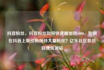 抖音粉丝，抖音粉丝如何快速增加到1000，如何在抖音上吸引和保持大量粉丝？亿乐社区低价自营货源站
