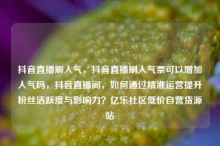 抖音直播刷人气，抖音直播刷人气票可以增加人气吗，抖音直播间，如何通过精准运营提升粉丝活跃度与影响力？亿乐社区低价自营货源站