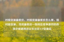 对接货源最低价，对接货源最低价怎么算，接对接货源，寻找最低价—如何在竞争激烈的市场中脱颖而出亿乐社区SUP货源站