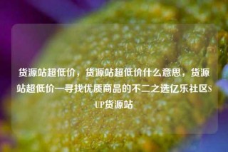 货源站超低价，货源站超低价什么意思，货源站超低价—寻找优质商品的不二之选亿乐社区SUP货源站
