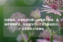 抖音粉丝，抖音粉丝灯牌1-20等级表，抖音，连接世界的桥梁，如何成为下一个百万粉丝的大V？亿乐社区SUP货源站
