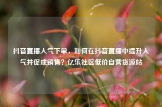 抖音直播人气下单，如何在抖音直播中提升人气并促成销售？亿乐社区低价自营货源站