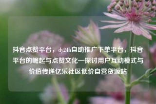 抖音点赞平台，dy24h自助推广下单平台，抖音平台的崛起与点赞文化—探讨用户互动模式与价值传递亿乐社区低价自营货源站