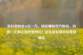 买抖音粉丝10元一万，轻松赚取百万粉丝，抖音一元购让你秒变网红！亿乐社区低价自营货源站