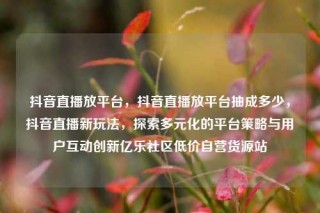 抖音直播放平台，抖音直播放平台抽成多少，抖音直播新玩法，探索多元化的平台策略与用户互动创新亿乐社区低价自营货源站