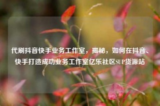 代刷抖音快手业务工作室，揭秘，如何在抖音、快手打造成功业务工作室亿乐社区SUP货源站