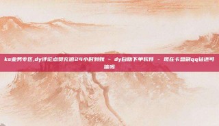 ks业务专区,dy评论点赞充值24小时到账 - dy自助下单软件 - 现在卡盟刷qq钻还可信吗