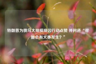 特朗普为俄乌大规模换囚行动点赞 并问道“可能会有大事发生？”