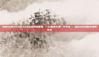 抖音10块1000粉,ks双击业务超便宜 - ks和快手是一个平台 - 球球大作战低价业务平台