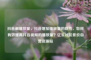 抖音刷播放量，抖音增加播放量的软件，如何有效提高抖音视频的播放量？亿乐社区低价自营货源站