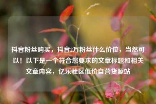 抖音粉丝购买，抖音2万粉丝什么价位，当然可以！以下是一个符合您要求的文章标题和相关文章内容，亿乐社区低价自营货源站