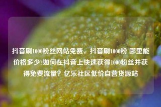 抖音刷1000粉丝网站免费，抖音刷1000粉 哪里能价格多少?如何在抖音上快速获得1000粉丝并获得免费流量？亿乐社区低价自营货源站