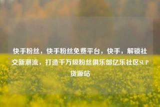 快手粉丝，快手粉丝免费平台，快手，解锁社交新潮流，打造千万级粉丝俱乐部亿乐社区SUP货源站