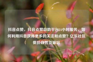 抖音点赞，抖音点赞自助平台24小时服务，如何利用抖音获得更多的关注和点赞？亿乐社区低价自营货源站