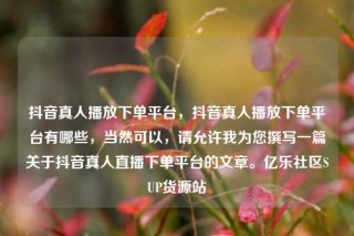 抖音真人播放下单平台，抖音真人播放下单平台有哪些，当然可以，请允许我为您撰写一篇关于抖音真人直播下单平台的文章。亿乐社区SUP货源站