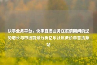 快手业务平台，快手直播业务在疫情期间的逆势增长与市场前景分析亿乐社区低价自营货源站