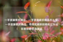 一手货源低价商品，一手货源低价商品怎么卖，一手货源低价商品，寻找优质折扣商机亿乐社区低价自营货源站