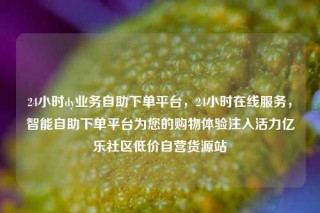 24小时dy业务自助下单平台，24小时在线服务，智能自助下单平台为您的购物体验注入活力亿乐社区低价自营货源站