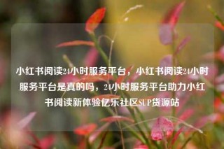 小红书阅读24小时服务平台，小红书阅读24小时服务平台是真的吗，24小时服务平台助力小红书阅读新体验亿乐社区SUP货源站