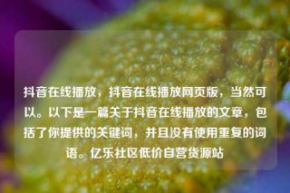 抖音在线播放，抖音在线播放网页版，当然可以。以下是一篇关于抖音在线播放的文章，包括了你提供的关键词，并且没有使用重复的词语。亿乐社区低价自营货源站