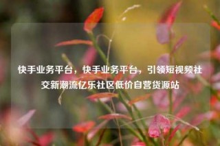 快手业务平台，快手业务平台，引领短视频社交新潮流亿乐社区低价自营货源站