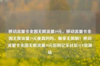 移动流量卡全国无限流量19元，移动流量卡全国无限流量19元是真的吗，畅享无限制！移动流量卡全国无限流量19元起购亿乐社区SUP货源站