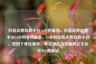 抖音点赞自助平台24小时服务，抖音点赞自助平台24小时全网最低，24小时在线点赞自助平台，您的个性化需求，专业团队为您服务亿乐社区SUP货源站