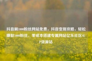 抖音刷1000粉丝网站免费，抖音变现攻略，轻松赚取1000粉丝，零成本搭建专属网站亿乐社区SUP货源站