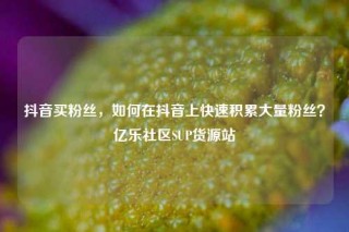 抖音买粉丝，如何在抖音上快速积累大量粉丝？亿乐社区SUP货源站
