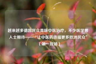越来越多德国民众青睐中医治疗，不少医学界人士期待——“让中医药造福更多欧洲民众”（第一现场）