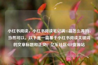 小红书阅读，小红书阅读笔记满15篇怎么弄的，当然可以。以下是一篇基于小红书阅读关键词的文章标题和正文。亿乐社区SUP货源站