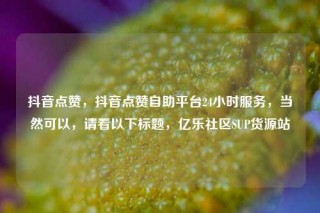 抖音点赞，抖音点赞自助平台24小时服务，当然可以，请看以下标题，亿乐社区SUP货源站