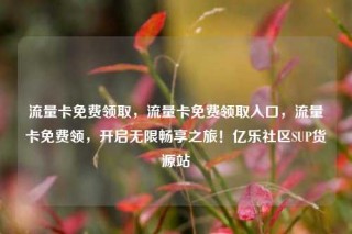 流量卡免费领取，流量卡免费领取入口，流量卡免费领，开启无限畅享之旅！亿乐社区SUP货源站