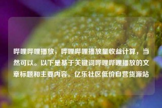 哔哩哔哩播放，哔哩哔哩播放量收益计算，当然可以。以下是基于关键词哔哩哔哩播放的文章标题和主要内容。亿乐社区低价自营货源站